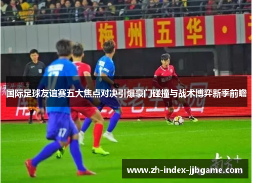 国际足球友谊赛五大焦点对决引爆豪门碰撞与战术博弈新季前瞻 国际足球友谊赛五大焦点对决引爆豪门碰撞与战术博弈新季前瞻