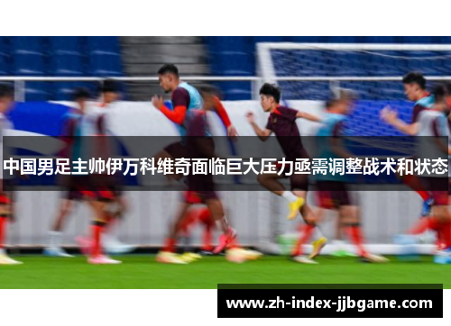 中国男足主帅伊万科维奇面临巨大压力亟需调整战术和状态 中国男足主帅伊万科维奇面临巨大压力亟需调整战术和状态