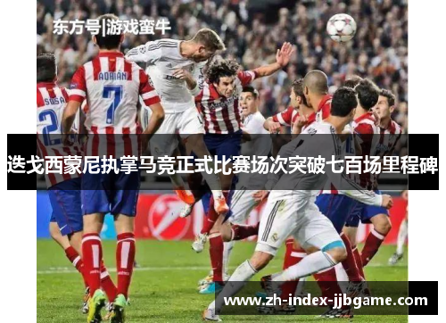 迭戈西蒙尼执掌马竞正式比赛场次突破七百场里程碑 迭戈西蒙尼执掌马竞正式比赛场次突破七百场里程碑